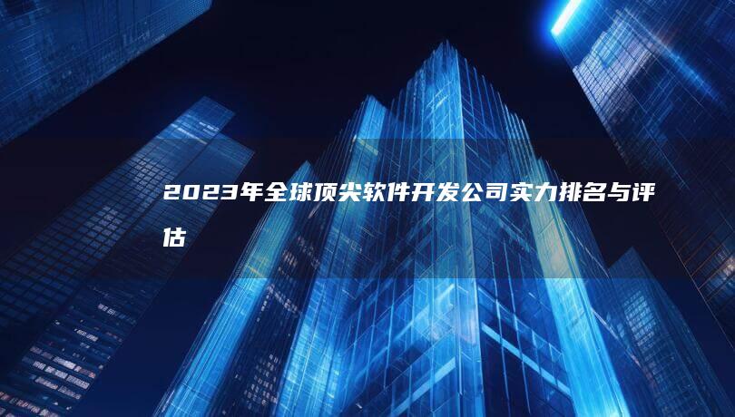 2023年全球顶尖软件开发公司实力排名与评估